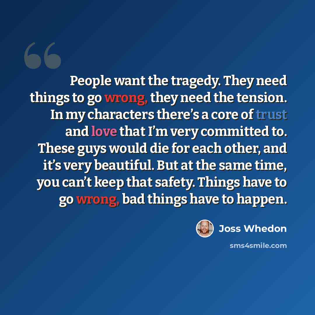“People want the tragedy. They need things to go wrong, they need the tension. In my characters there’s a core of trust and love that I’m very committed to. These guys would die for each other, and it’s very beautiful. But at the same time, you can’t keep that safety. Things have to go wrong, bad…” quote by Joss Whedon