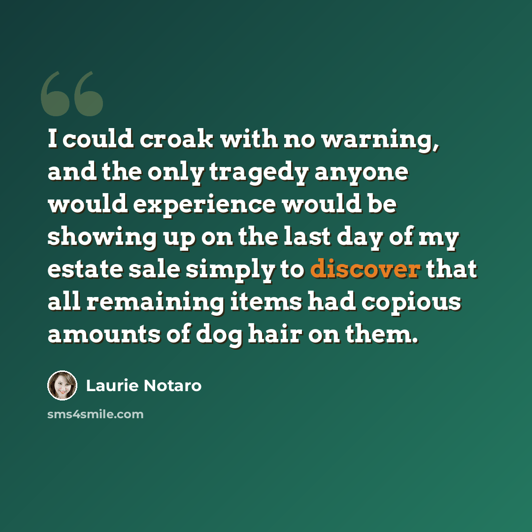 “I could croak with no warning, and the only tragedy anyone would experience would be showing up on the last day of my estate sale simply to discover that all remaining items had copious amounts of dog hair on them.” quote by Laurie Notaro