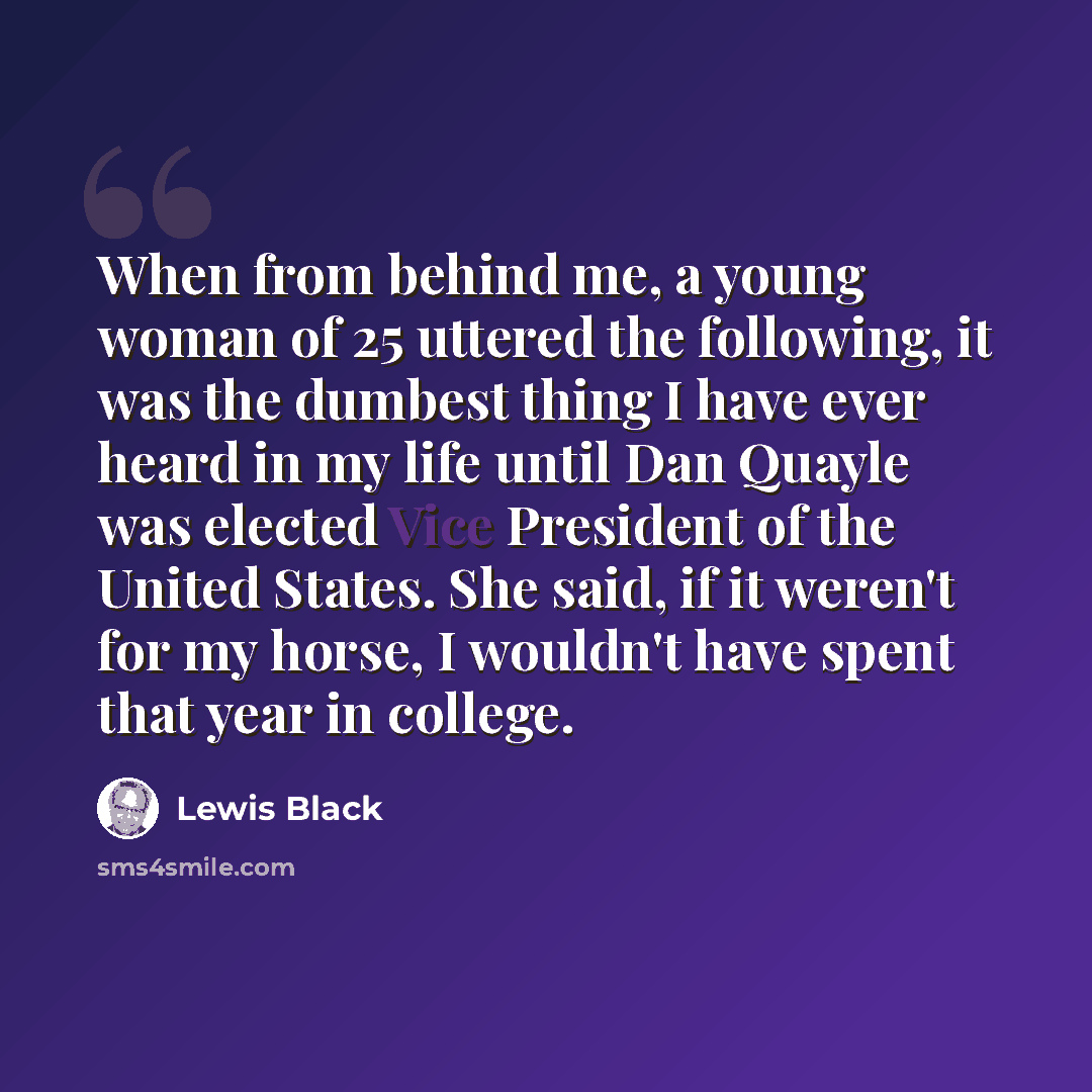 “When from behind me, a young woman of 25 uttered the following, it was the dumbest thing I have ever heard in my life until Dan Quayle was elected Vice President of the United States. She said, if it weren't for my horse, I wouldn't have spent that year in college.” quote by Lewis Black