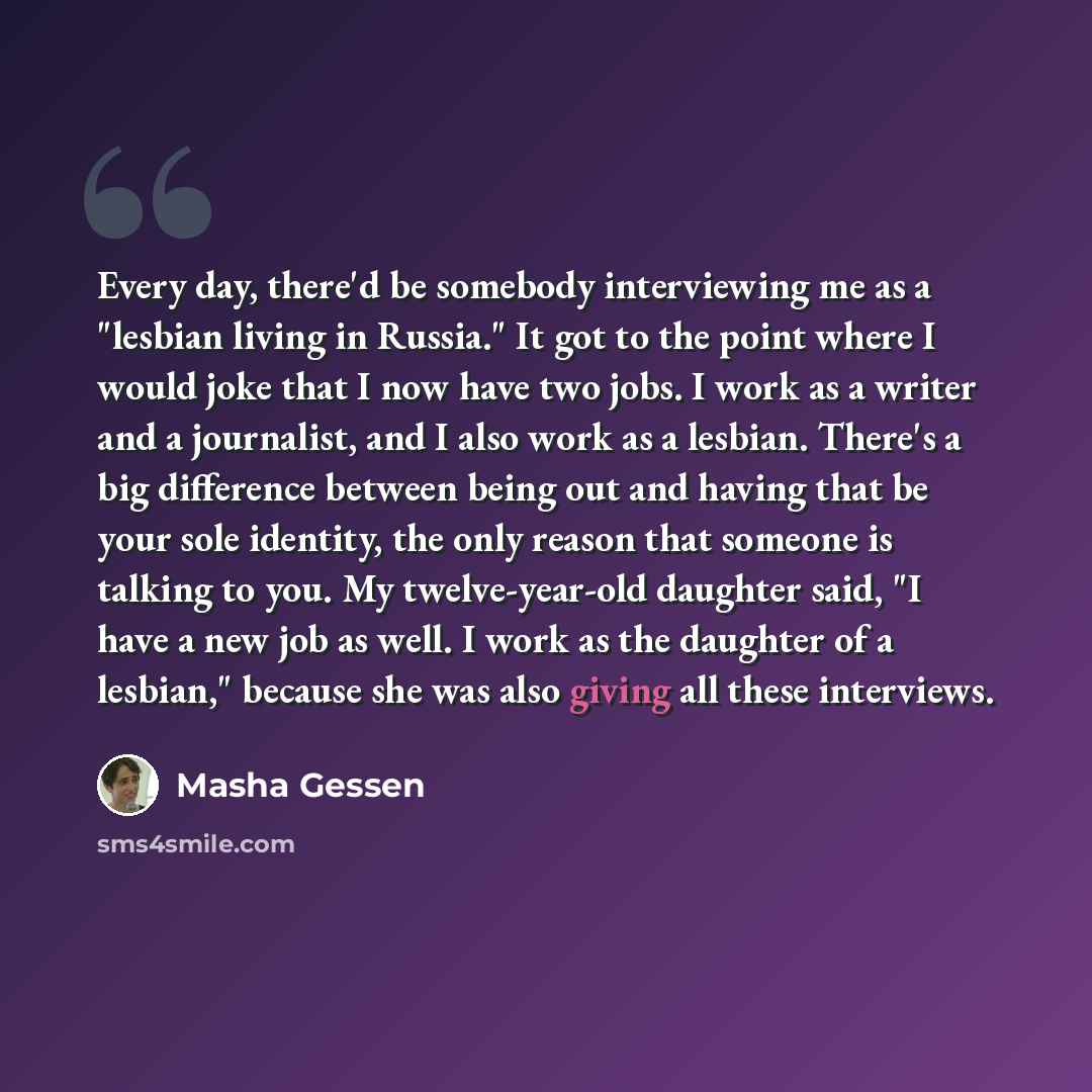 “Every day, there'd be somebody interviewing me as a "lesbian living in Russia." It got to the point where I would joke that I now have two jobs. I work as a writer and a journalist, and I also work as a lesbian. There's a big difference between being out and having that be your sole identity, the…” quote by Masha Gessen