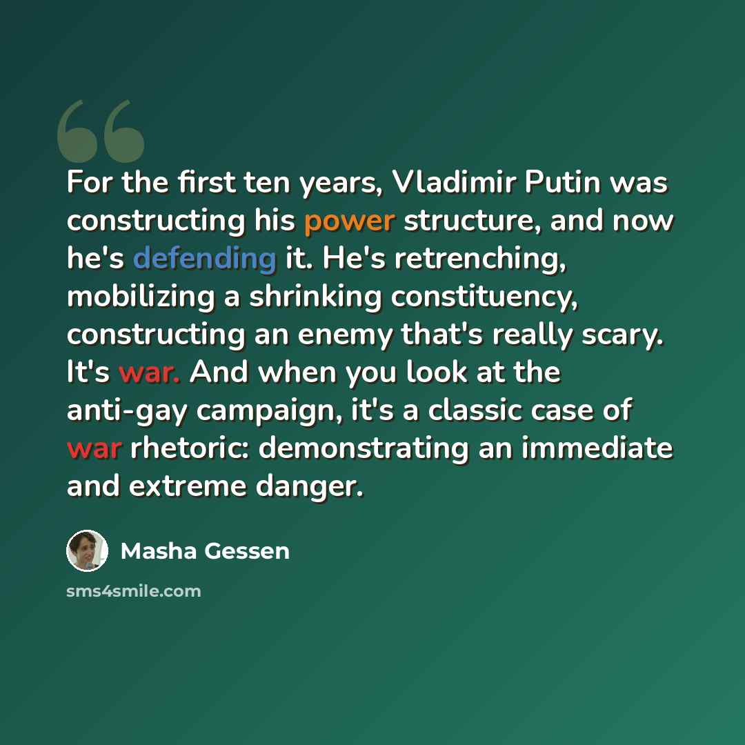 “For the first ten years, Vladimir Putin was constructing his power structure, and now he's defending it. He's retrenching, mobilizing a shrinking constituency, constructing an enemy that's really scary. It's war. And when you look at the anti-gay campaign, it's a classic case of war rhetoric…” quote by Masha Gessen