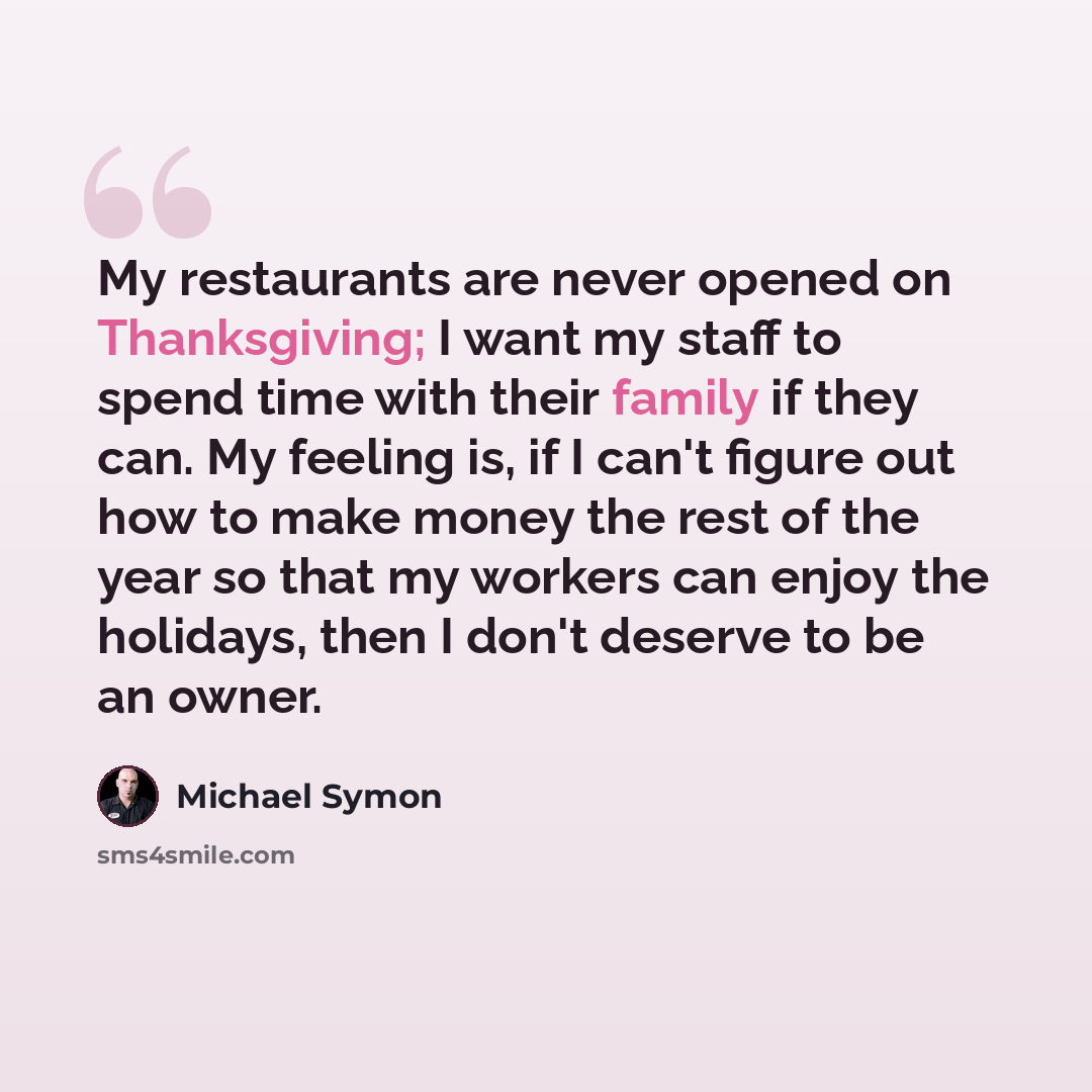 “My restaurants are never opened on Thanksgiving; I want my staff to spend time with their family if they can. My feeling is, if I can't figure out how to make money the rest of the year so that my workers can enjoy the holidays, then I don't deserve to be an owner.” quote by Michael Symon