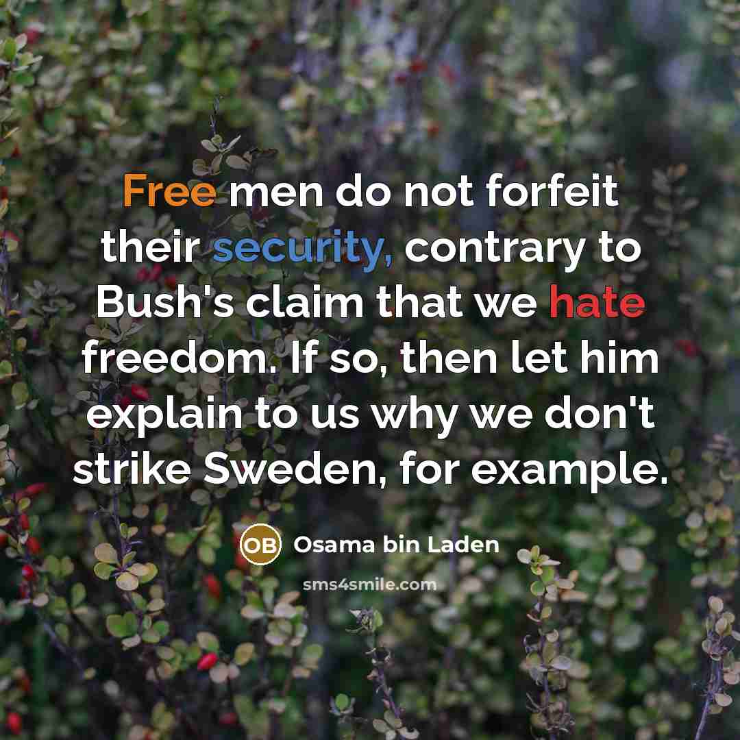 “Free men do not forfeit their security, contrary to Bush's claim that we hate freedom. If so, then let him explain to us why we don't strike Sweden, for example.” quote by Osama bin Laden