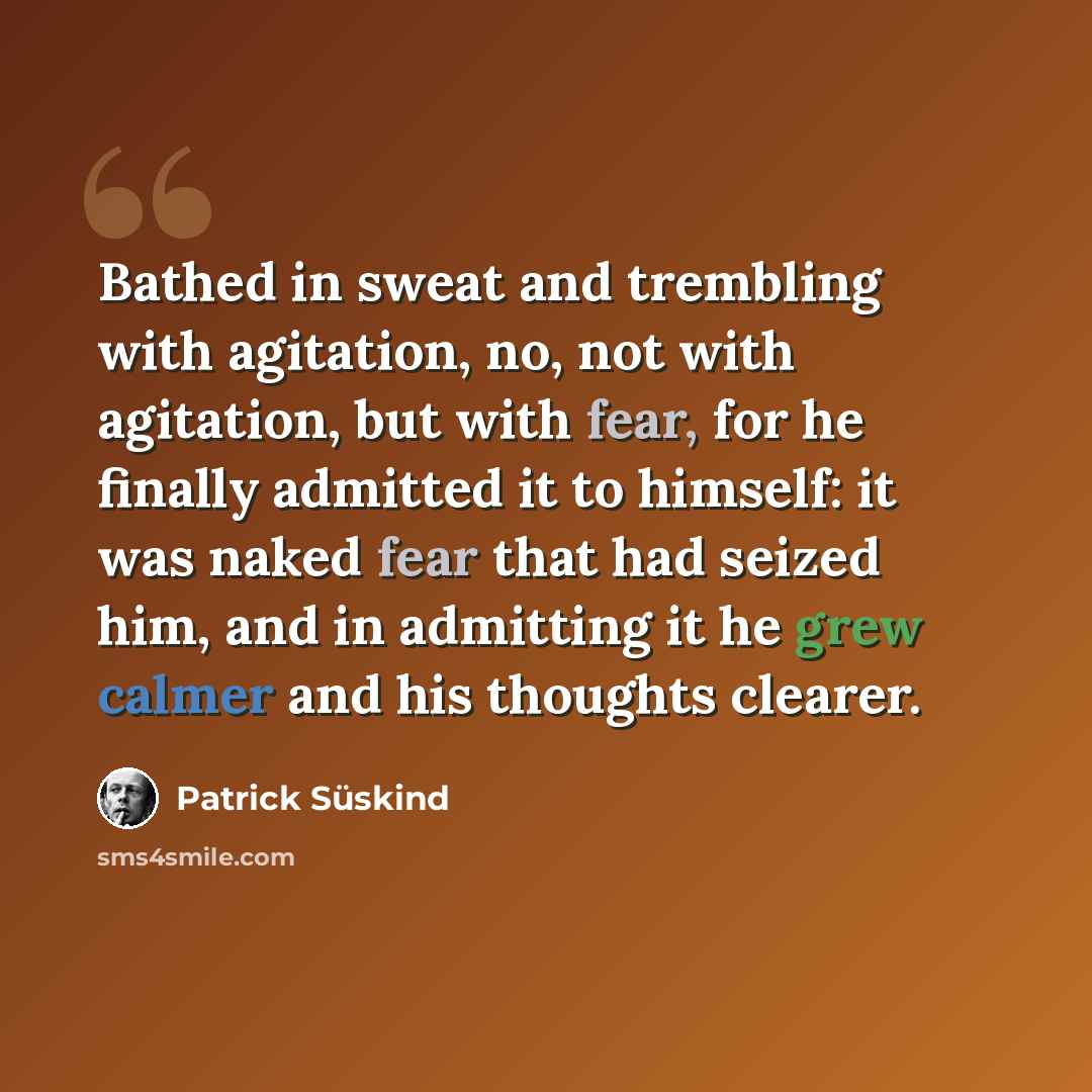 “Bathed in sweat and trembling with agitation, no, not with agitation, but with fear, for he finally admitted it to himself: it was naked fear that had seized him, and in admitting it he grew calmer and his thoughts clearer.” quote by Patrick Süskind