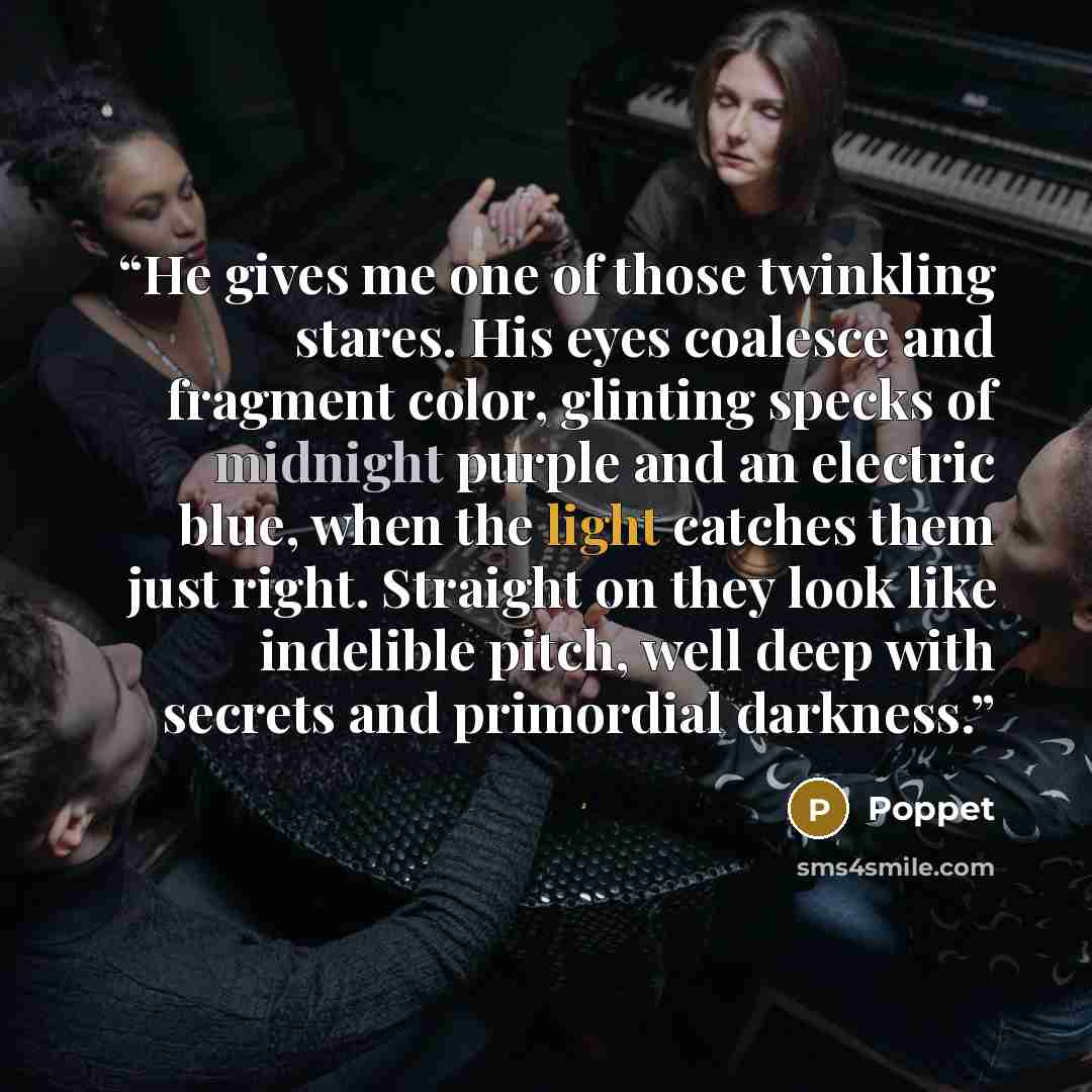 “He gives me one of those twinkling stares. His eyes coalesce and fragment color, glinting specks of midnight purple and an electric blue, when the light catches them just right. Straight on they look like indelible pitch, well deep with secrets and primordial darkness.” quote by Poppet