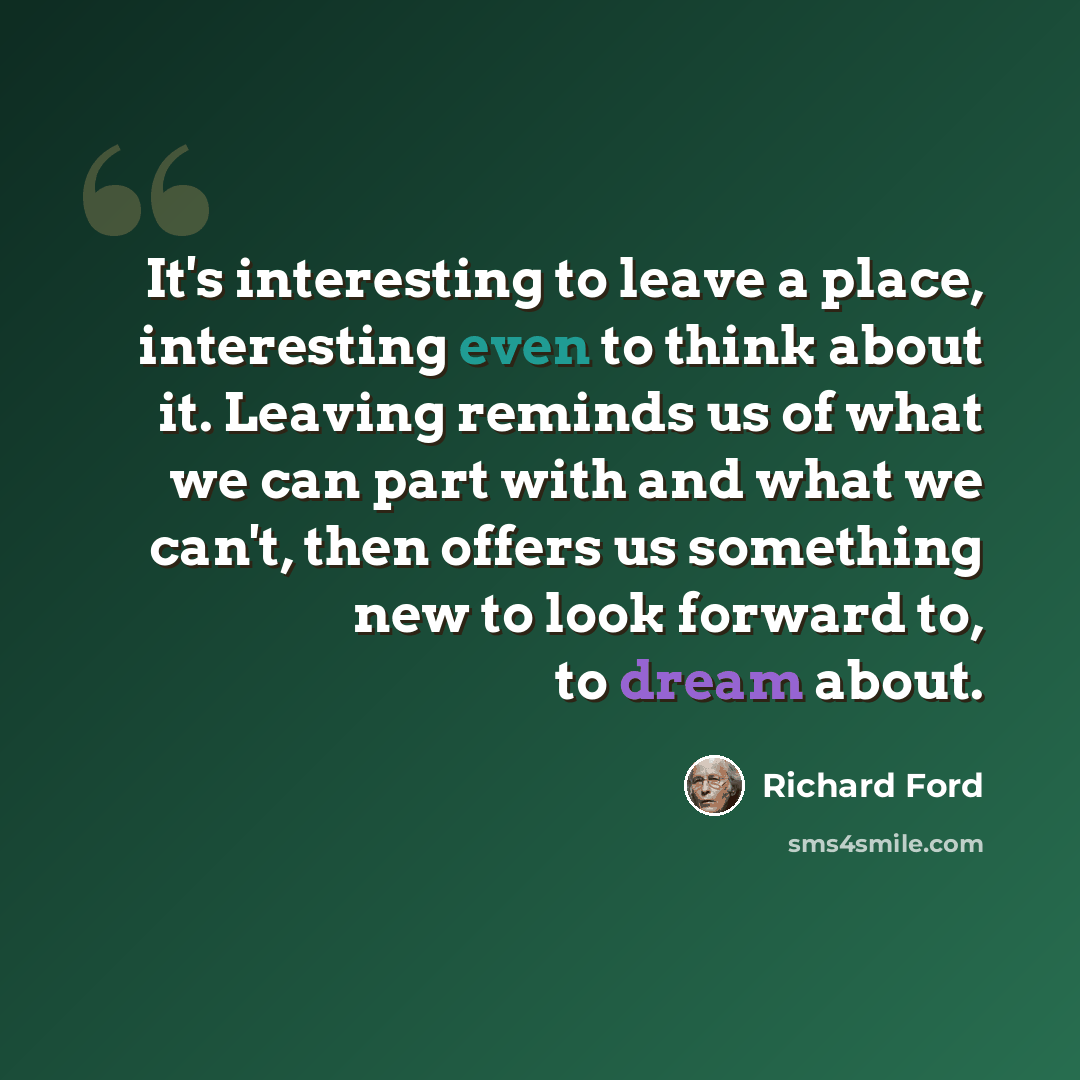 “It's interesting to leave a place, interesting even to think about it. Leaving reminds us of what we can part with and what we can't, then offers us something new to look forward to, to dream about.” quote by Richard Ford