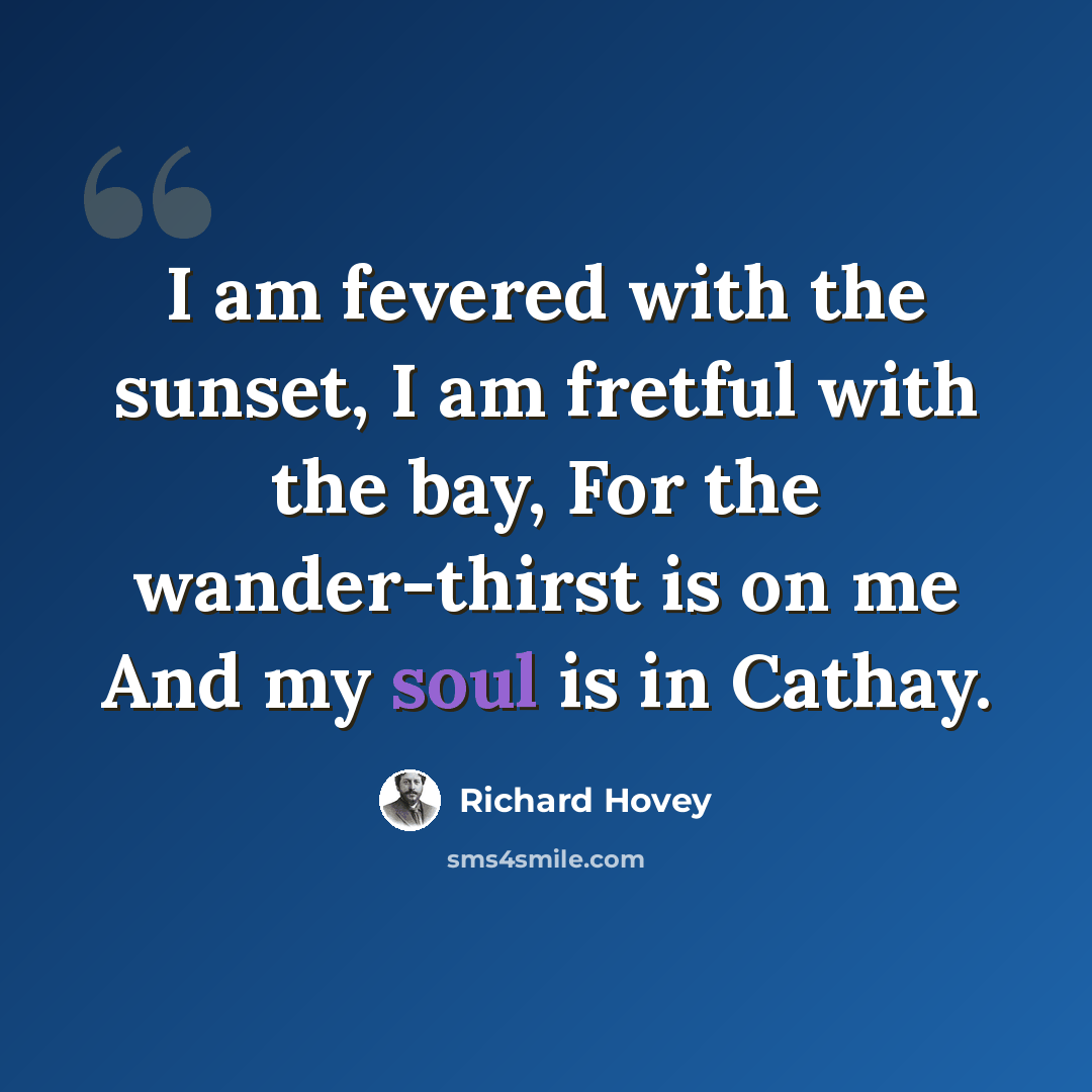 “I am fevered with the sunset, I am fretful with the bay, For the wander-thirst is on me And my soul is in Cathay.” quote by Richard Hovey