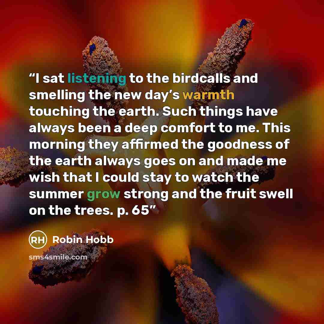 “I sat listening to the birdcalls and smelling the new day’s warmth touching the earth. Such things have always been a deep comfort to me. This morning they affirmed the goodness of the earth always goes on and made me wish that I could stay to watch the summer grow strong and the fruit swell on…” quote by Robin Hobb
