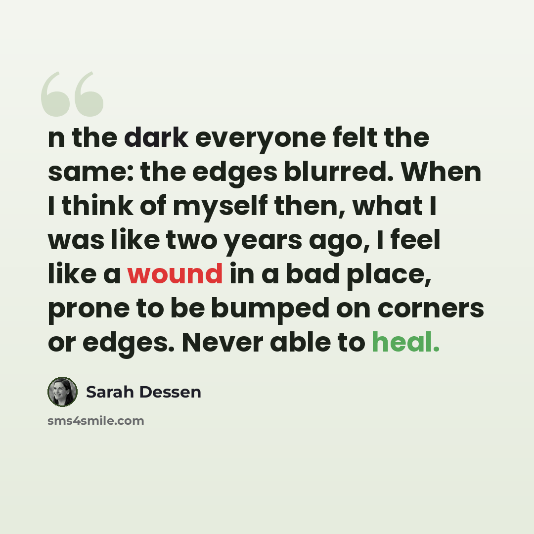 “n the dark everyone felt the same: the edges blurred. When I think of myself then, what I was like two years ago, I feel like a wound in a bad place, prone to be bumped on corners or edges. Never able to heal.” quote by Sarah Dessen
