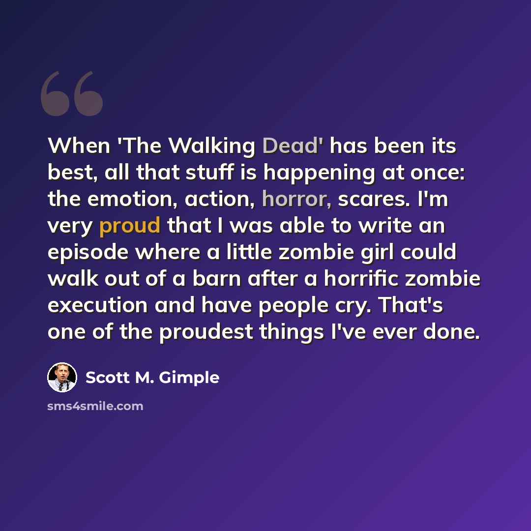“When 'The Walking Dead' has been its best, all that stuff is happening at once: the emotion, action, horror, scares. I'm very proud that I was able to write an episode where a little zombie girl could walk out of a barn after a horrific zombie execution and have people cry. That's one of the…” quote by Scott M. Gimple