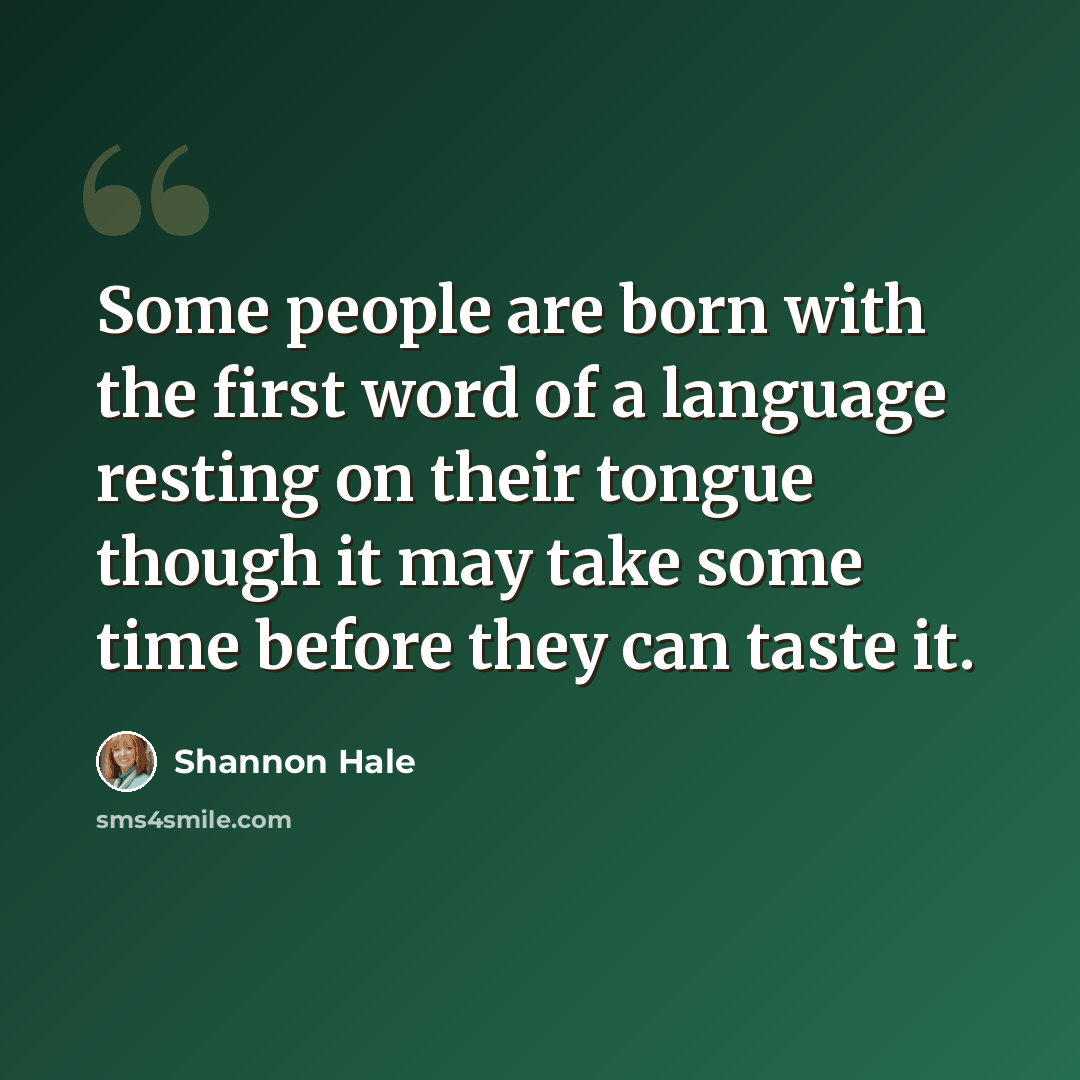 “Some people are born with the first word of a language resting on their tongue though it may take some time before they can taste it.” quote by Shannon Hale
