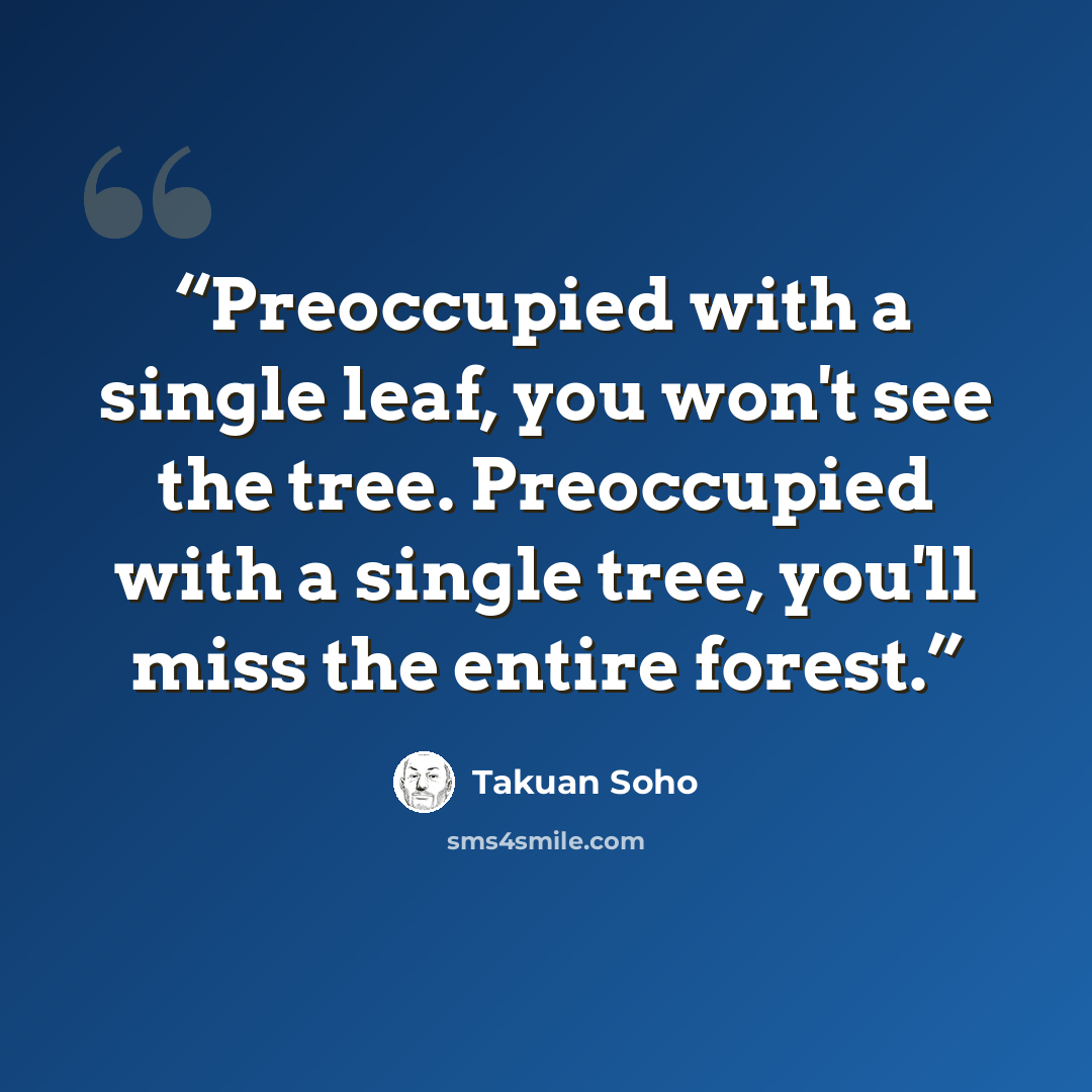 “Preoccupied with a single leaf, you won't see the tree. Preoccupied with a single tree, you'll miss the entire forest.” quote by Takuan Soho