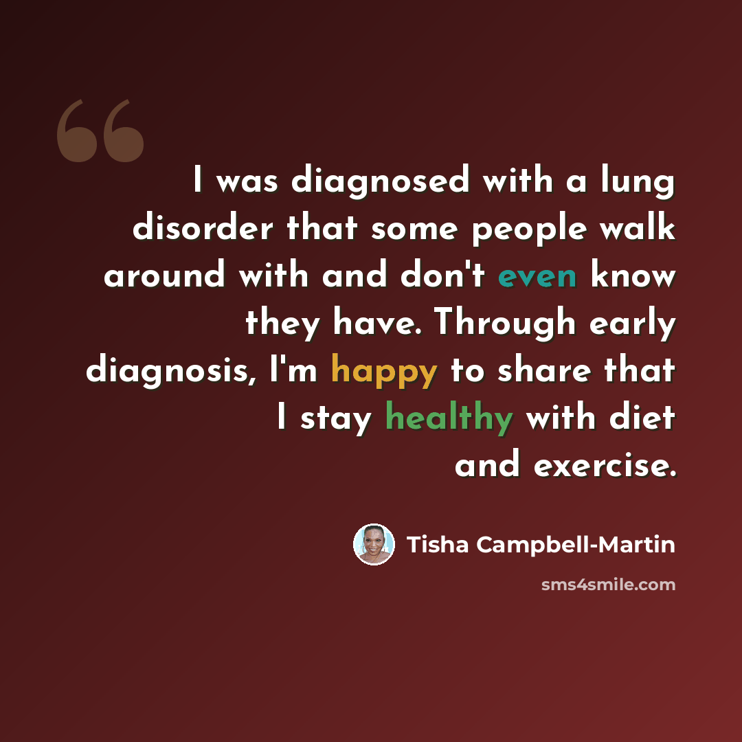 “I was diagnosed with a lung disorder that some people walk around with and don't even know they have. Through early diagnosis, I'm happy to share that I stay healthy with diet and exercise.” quote by Tisha Campbell-Martin