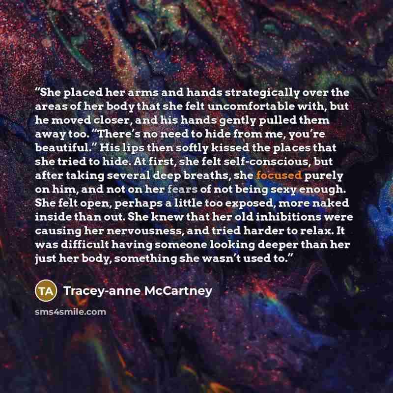 “She placed her arms and hands strategically over the areas of her body that she felt uncomfortable with, but he moved closer, and his hands gently pulled them away too. “There’s no need to hide from me, you’re beautiful.” His lips then softly kissed the places that she tried to hide. At first, she…” quote by Tracey-anne McCartney