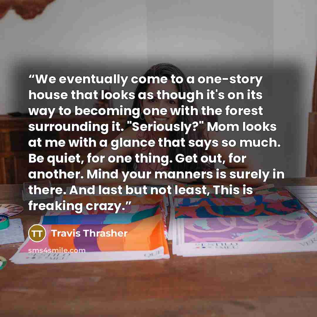 “We eventually come to a one-story house that looks as though it's on its way to becoming one with the forest surrounding it. "Seriously?" Mom looks at me with a glance that says so much. Be quiet, for one thing. Get out, for another. Mind your manners is surely in there. And last but not least…” quote by Travis Thrasher