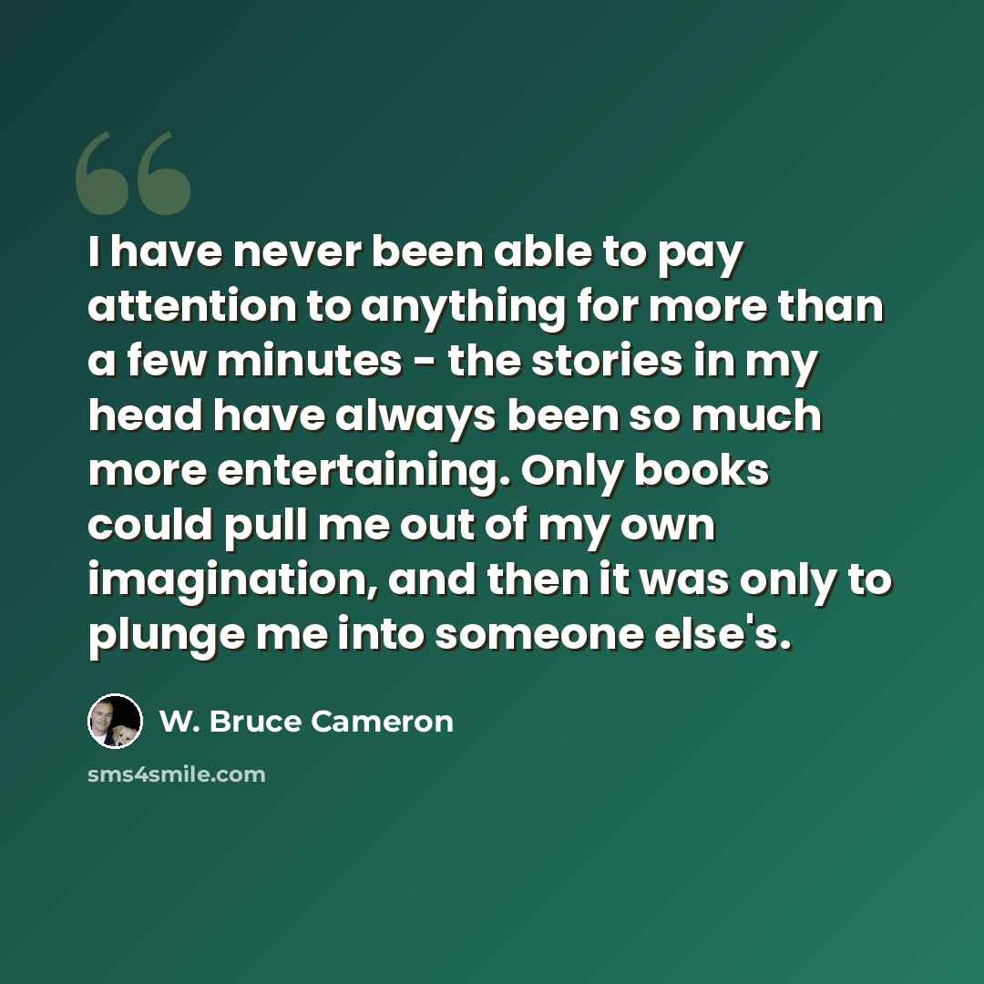 “I have never been able to pay attention to anything for more than a few minutes - the stories in my head have always been so much more entertaining. Only books could pull me out of my own imagination, and then it was only to plunge me into someone else's.” quote by W. Bruce Cameron