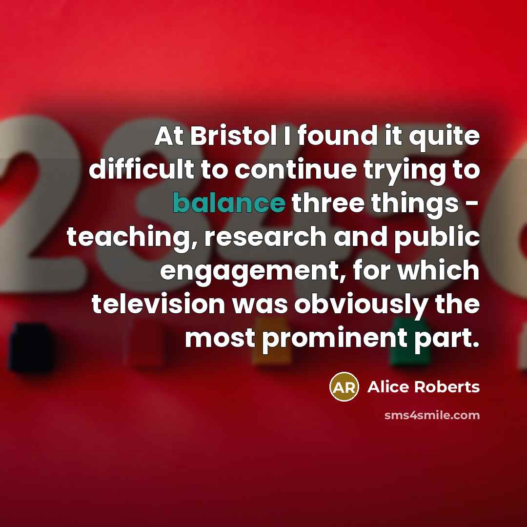 “At Bristol I found it quite difficult to continue trying to balance three things - teaching, research and public engagement, for which television was obviously the most prominent part.” quote by Alice Roberts