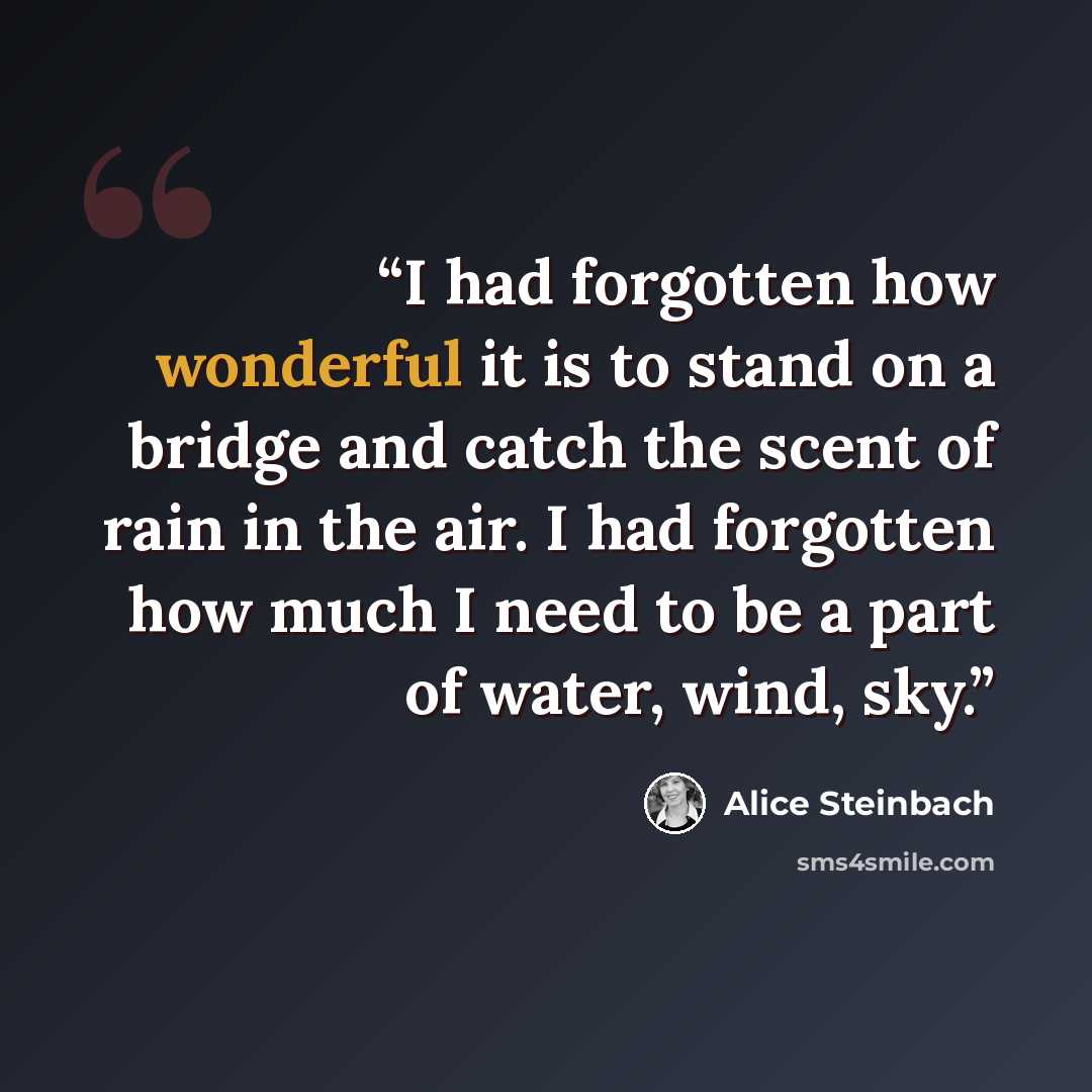“I had forgotten how wonderful it is to stand on a bridge and catch the scent of rain in the air. I had forgotten how much I need to be a part of water, wind, sky.” quote by Alice Steinbach