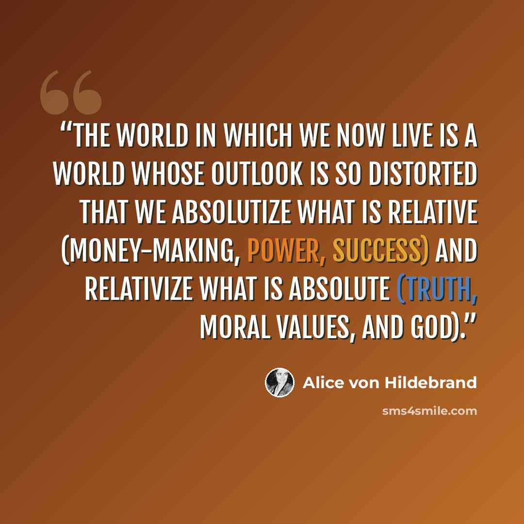 “The world in which we now live is a world whose outlook is so distorted that we absolutize what is relative (money-making, power, success) and relativize what is absolute (truth, moral values, and God).” quote by Alice von Hildebrand