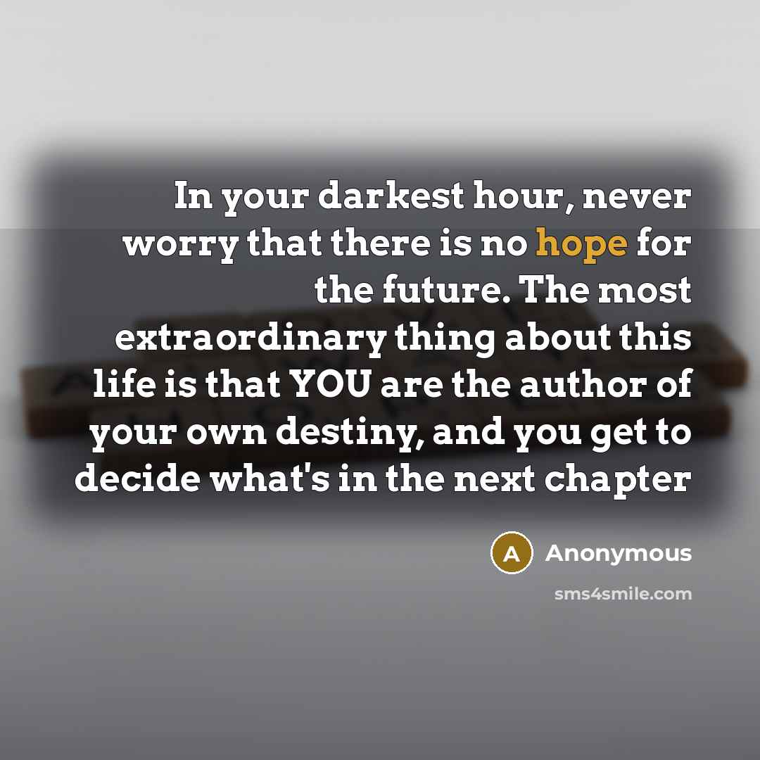 “In your darkest hour, never worry that there is no hope for the future. The most extraordinary thing about this life is that YOU are the author of your own destiny, and you get to decide what's in the next chapter” quote by Anonymous