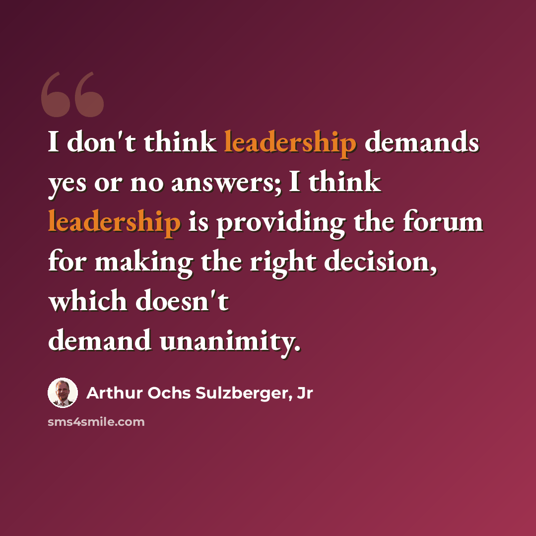 “I don't think leadership demands yes or no answers; I think leadership is providing the forum for making the right decision, which doesn't demand unanimity.” quote by Arthur Ochs Sulzberger, Jr