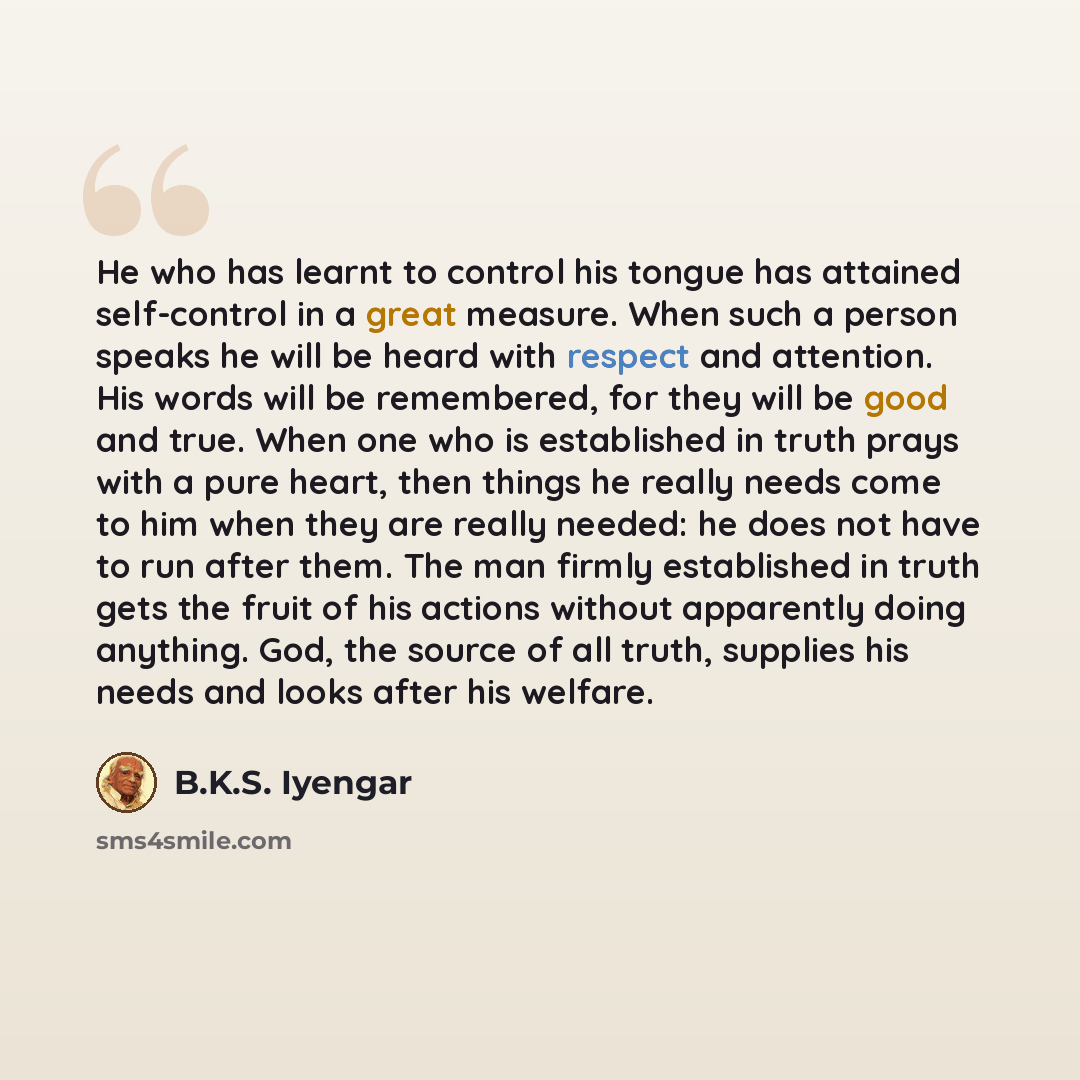 “He who has learnt to control his tongue has attained self-control in a great measure. When such a person speaks he will be heard with respect and attention. His words will be remembered, for they will be good and true. When one who is established in truth prays with a pure heart, then things he…” quote by B.K.S. Iyengar