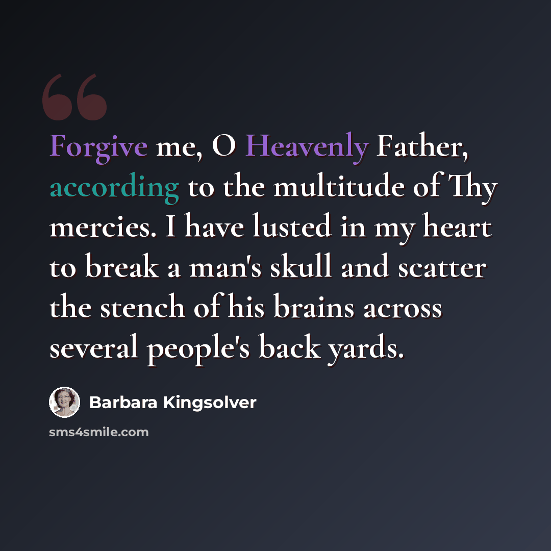 “Forgive me, O Heavenly Father, according to the multitude of Thy mercies. I have lusted in my heart to break a man's skull and scatter the stench of his brains across several people's back yards.” quote by Barbara Kingsolver