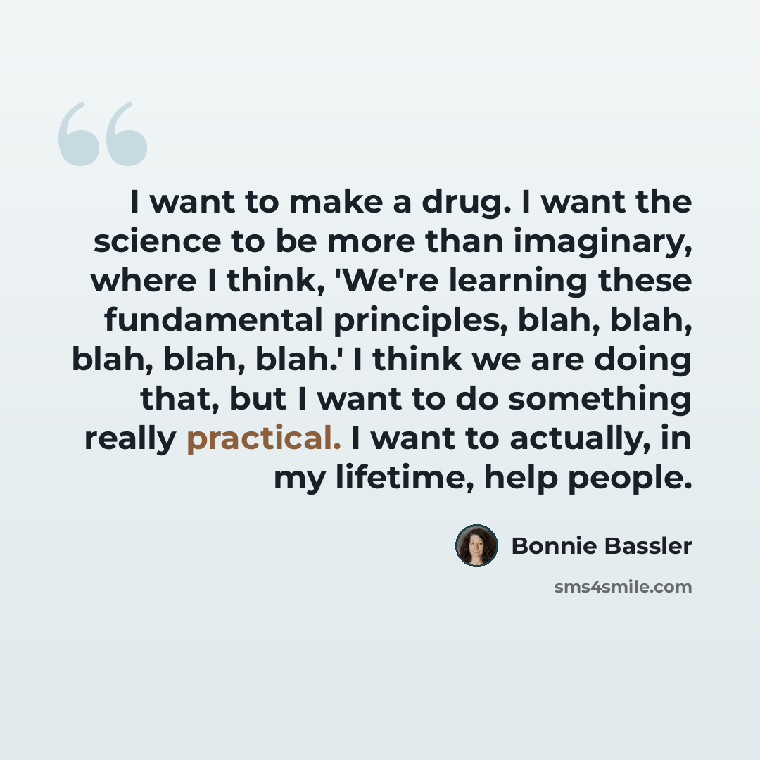 “I want to make a drug. I want the science to be more than imaginary, where I think, 'We're learning these fundamental principles, blah, blah, blah, blah, blah.' I think we are doing that, but I want to do something really practical. I want to actually, in my lifetime, help people.” quote by Bonnie Bassler