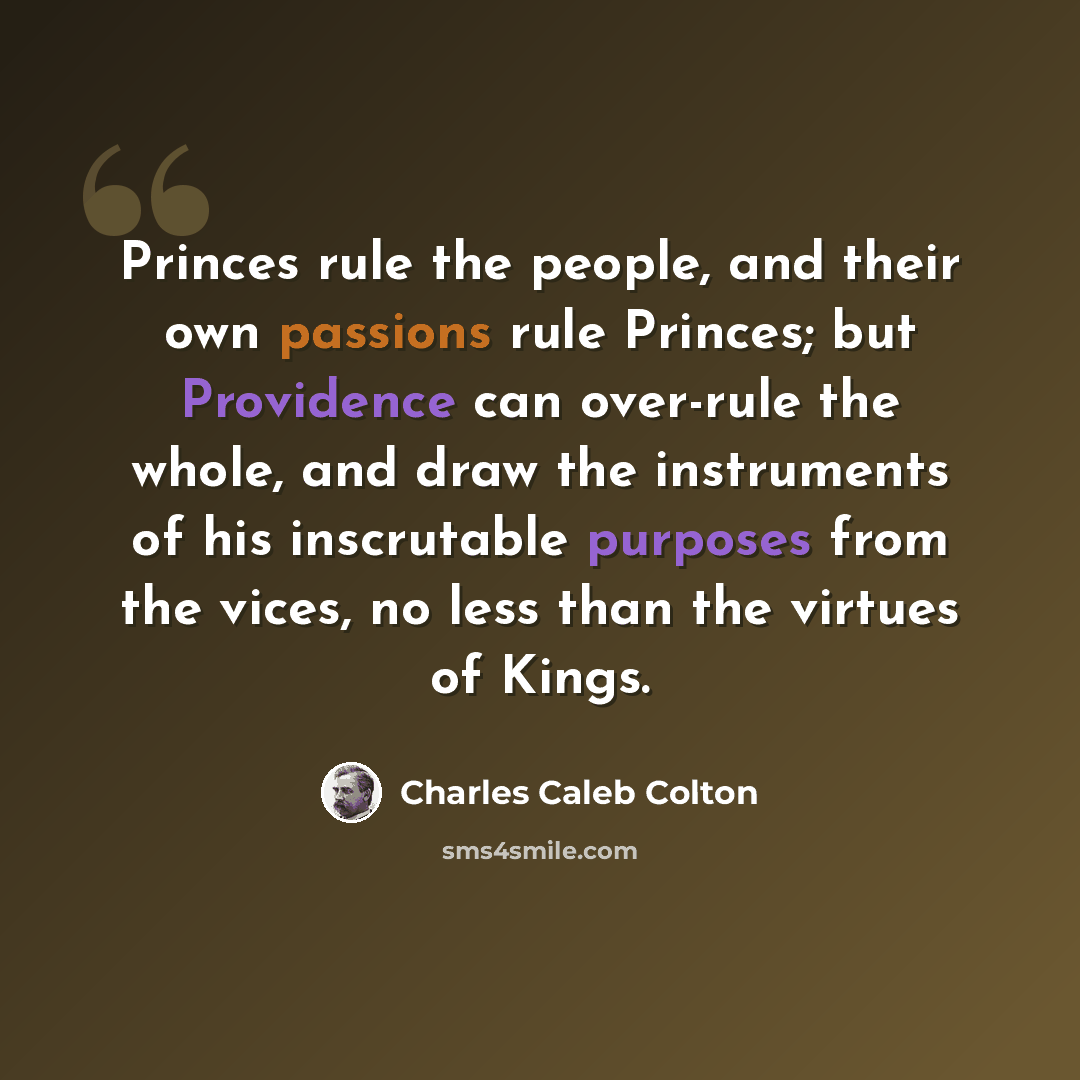 “Princes rule the people, and their own passions rule Princes; but Providence can over-rule the whole, and draw the instruments of his inscrutable purposes from the vices, no less than the virtues of Kings.” quote by Charles Caleb Colton