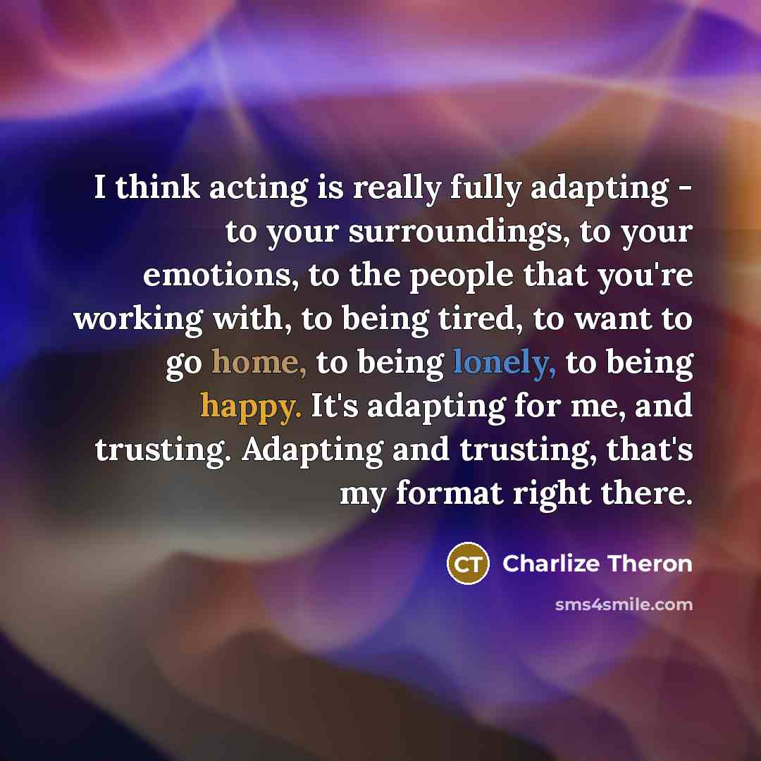 “I think acting is really fully adapting - to your surroundings, to your emotions, to the people that you're working with, to being tired, to want to go home, to being lonely, to being happy. It's adapting for me, and trusting. Adapting and trusting, that's my format right there.” quote by Charlize Theron