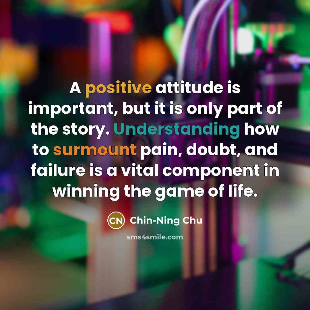 “A positive attitude is important, but it is only part of the story. Understanding how to surmount pain, doubt, and failure is a vital component in winning the game of life.” quote by Chin-Ning Chu