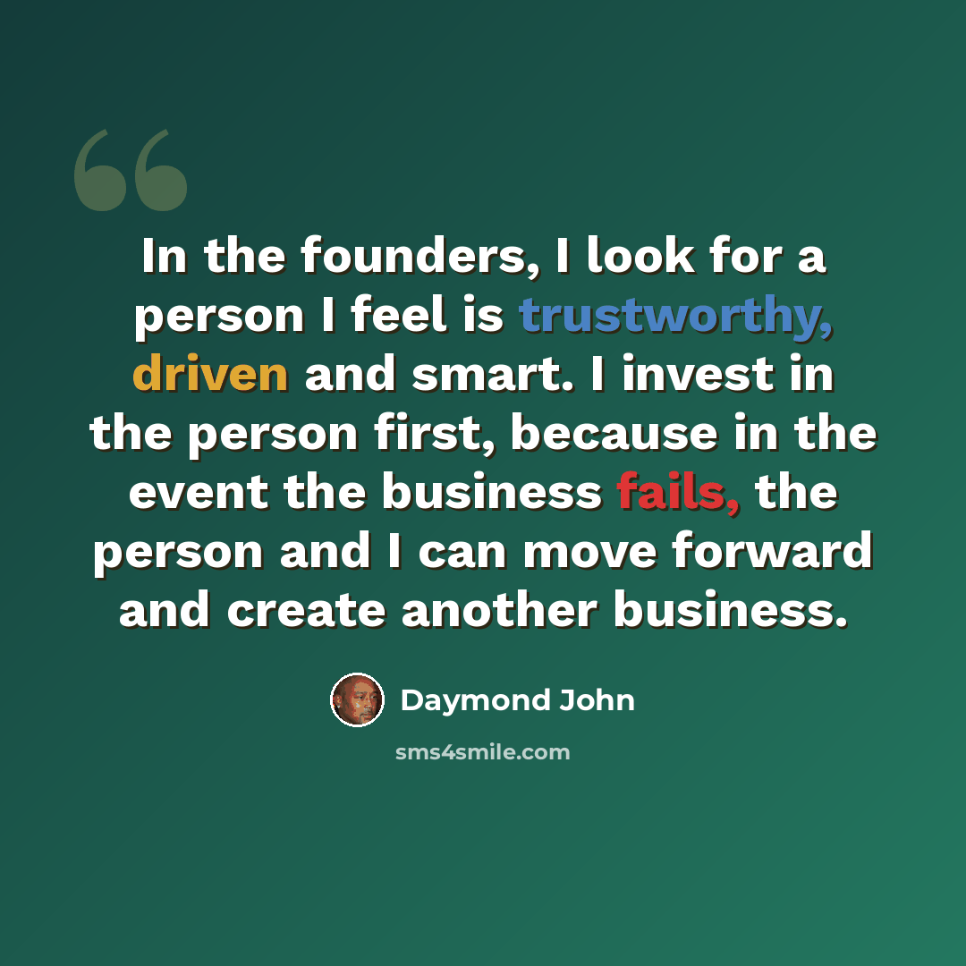 “In the founders, I look for a person I feel is trustworthy, driven and smart. I invest in the person first, because in the event the business fails, the person and I can move forward and create another business.” quote by Daymond John