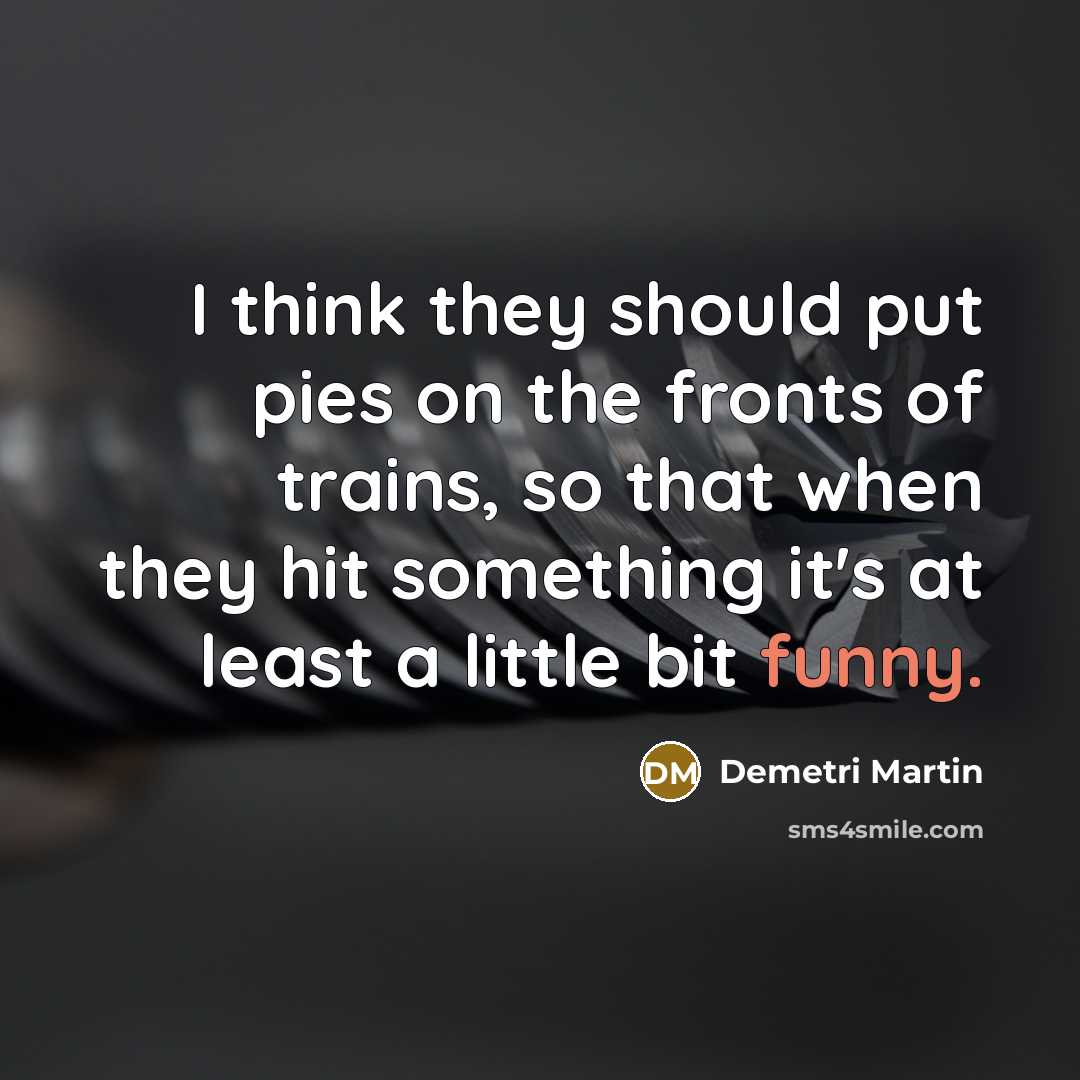 “I think they should put pies on the fronts of trains, so that when they hit something it's at least a little bit funny.” quote by Demetri Martin