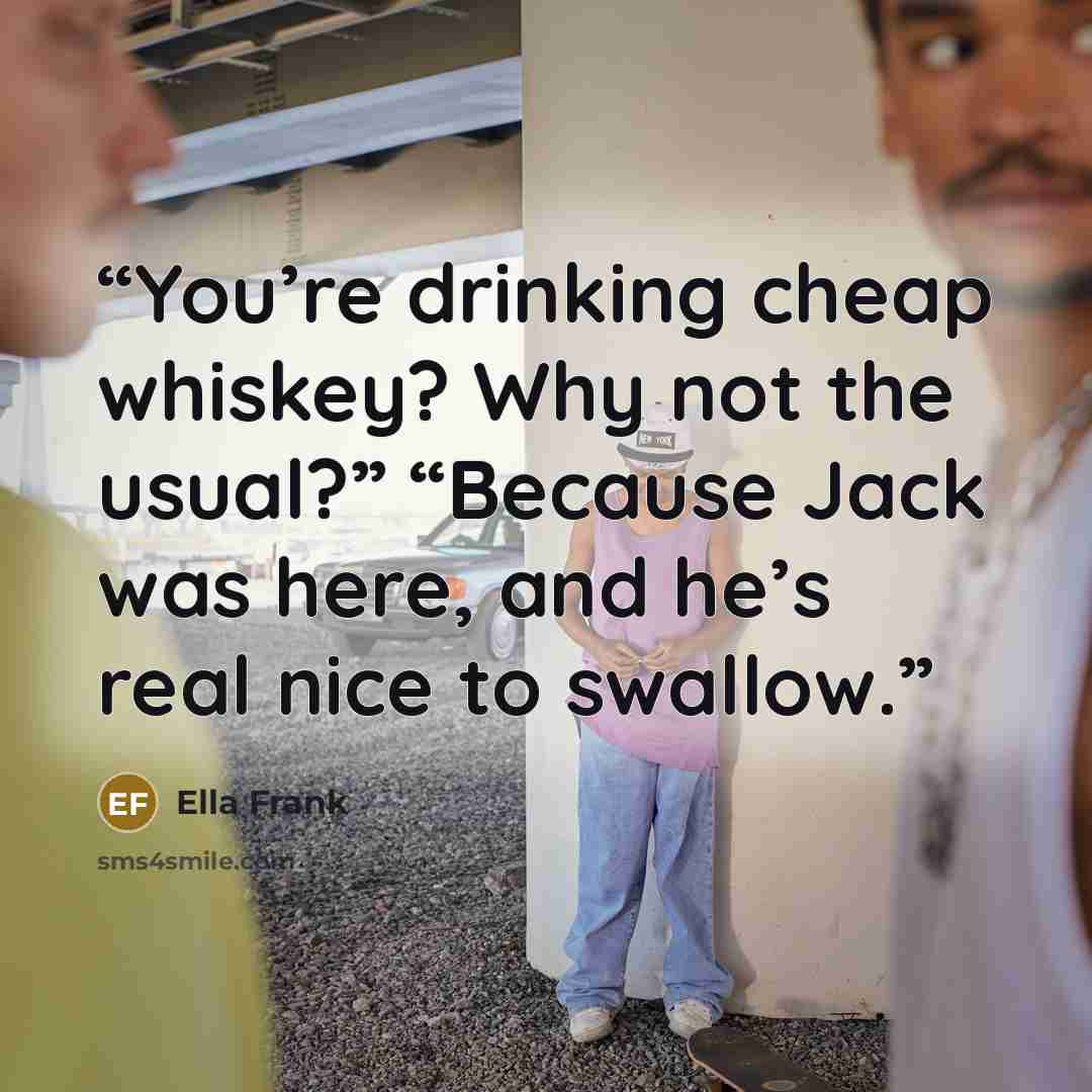 “You’re drinking cheap whiskey? Why not the usual?” “Because Jack was here, and he’s real nice to swallow.” quote by Ella Frank