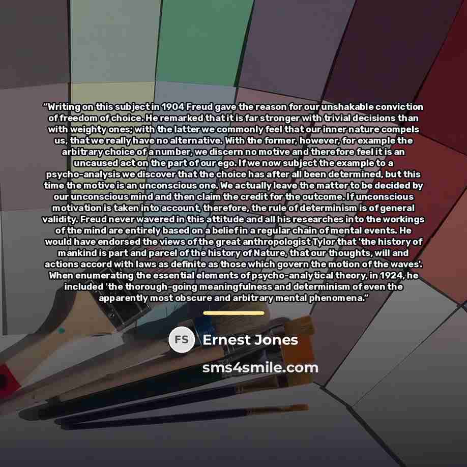 “Writing on this subject in 1904 Freud gave the reason for our unshakable conviction of freedom of choice. He remarked that it is far stronger with trivial decisions than with weighty ones; with the latter we commonly feel that our inner nature compels us, that we really have no alternative. With…” quote by Ernest Jones