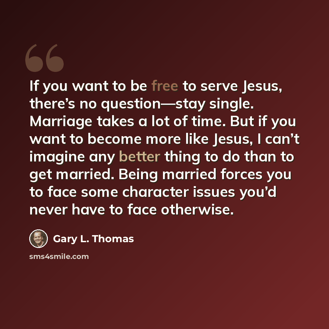 “If you want to be free to serve Jesus, there’s no question—stay single. Marriage takes a lot of time. But if you want to become more like Jesus, I can’t imagine any better thing to do than to get married. Being married forces you to face some character issues you’d never have to face otherwise.” quote by Gary L. Thomas