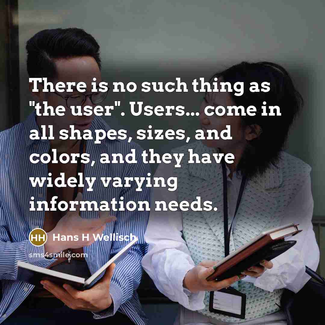“There is no such thing as "the user". Users... come in all shapes, sizes, and colors, and they have widely varying information needs.” quote by Hans H Wellisch