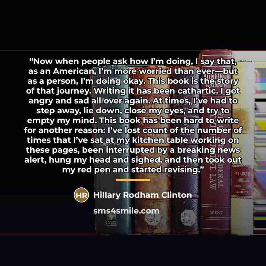 “Now when people ask how I’m doing, I say that, as an American, I’m more worried than ever—but as a person, I’m doing okay. This book is the story of that journey. Writing it has been cathartic. I got angry and sad all over again. At times, I’ve had to step away, lie down, close my eyes, and try to…” quote by Hillary Rodham Clinton