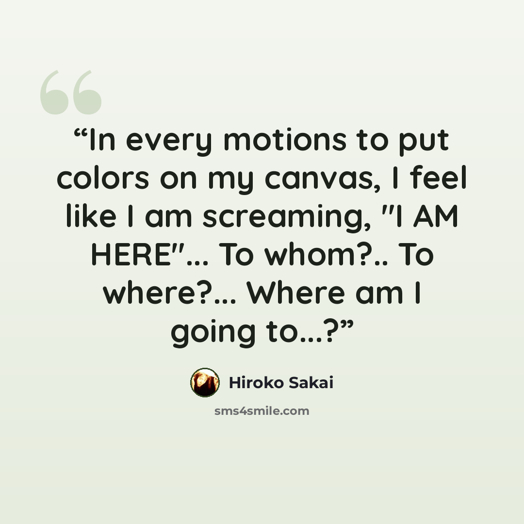 “In every motions to put colors on my canvas, I feel like I am screaming, "I AM HERE"... To whom?.. To where?... Where am I going to...?” quote by Hiroko Sakai