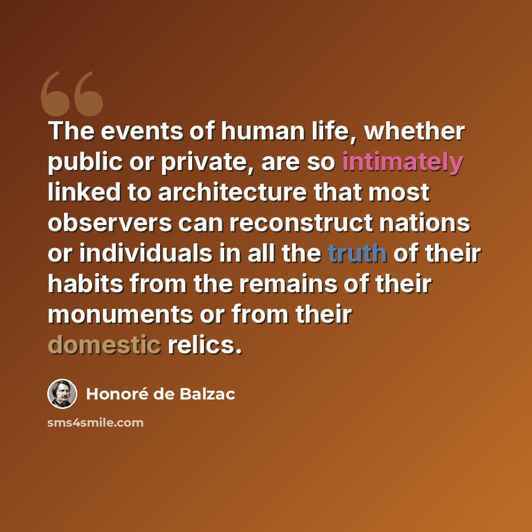 “The events of human life, whether public or private, are so intimately linked to architecture that most observers can reconstruct nations or individuals in all the truth of their habits from the remains of their monuments or from their domestic relics.” quote by Honore de Balzac