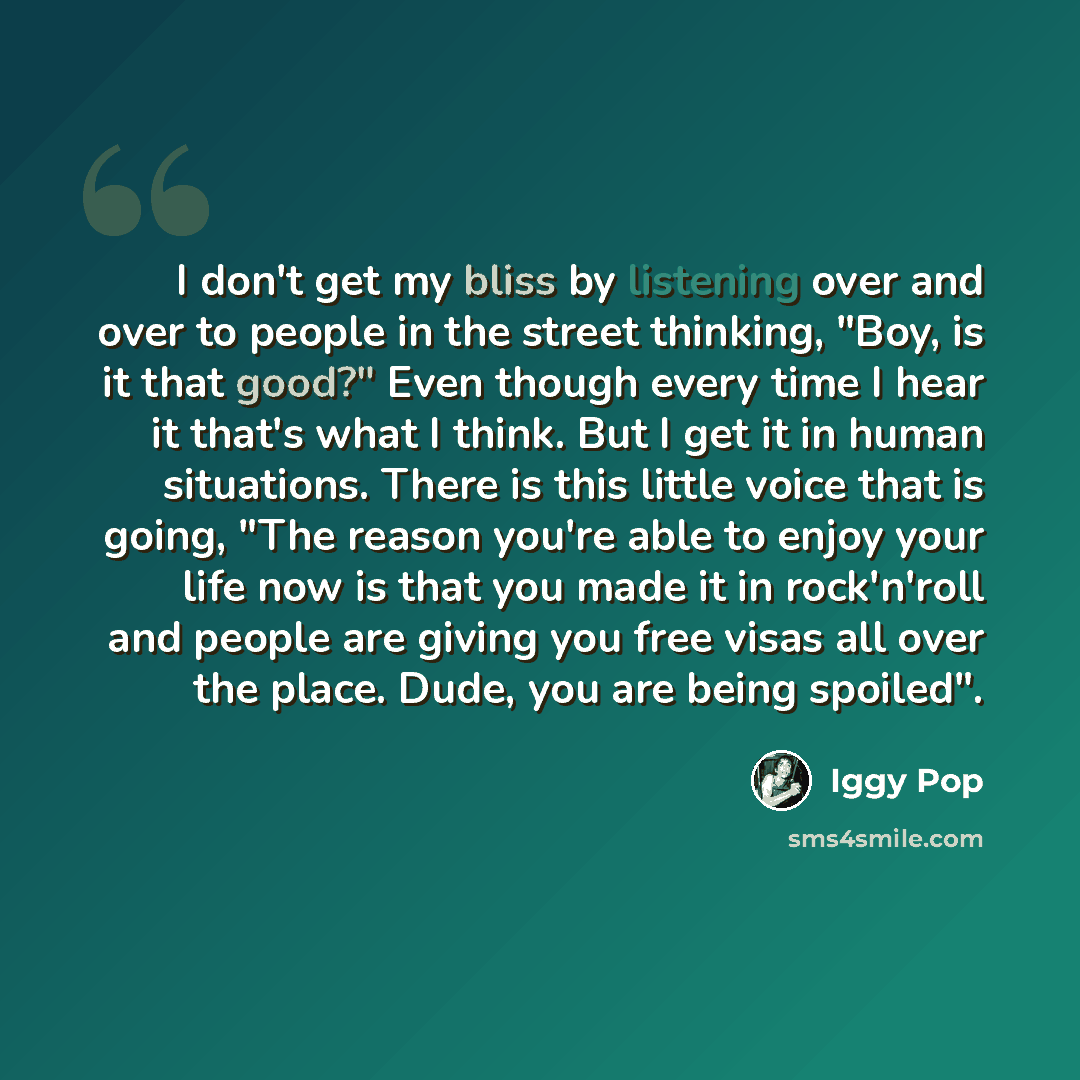 “I don't get my bliss by listening over and over to people in the street thinking, "Boy, is it that good?" Even though every time I hear it that's what I think. But I get it in human situations. There is this little voice that is going, "The reason you're able to enjoy your life now is that you…” quote by Iggy Pop