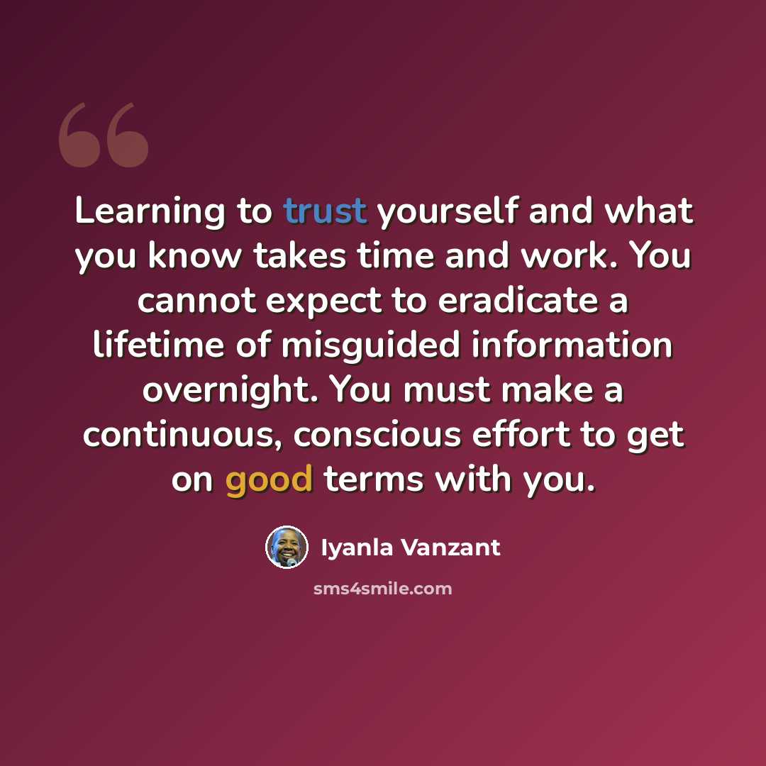 “Learning to trust yourself and what you know takes time and work. You cannot expect to eradicate a lifetime of misguided information overnight. You must make a continuous, conscious effort to get on good terms with you.” quote by Iyanla Vanzant