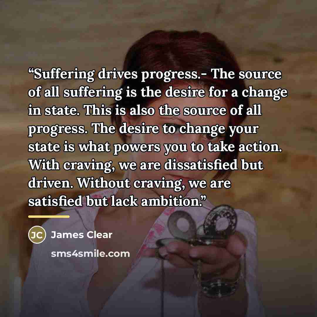 “Suffering drives progress.- The source of all suffering is the desire for a change in state. This is also the source of all progress. The desire to change your state is what powers you to take action. With craving, we are dissatisfied but driven. Without craving, we are satisfied but lack ambition.” quote by James Clear