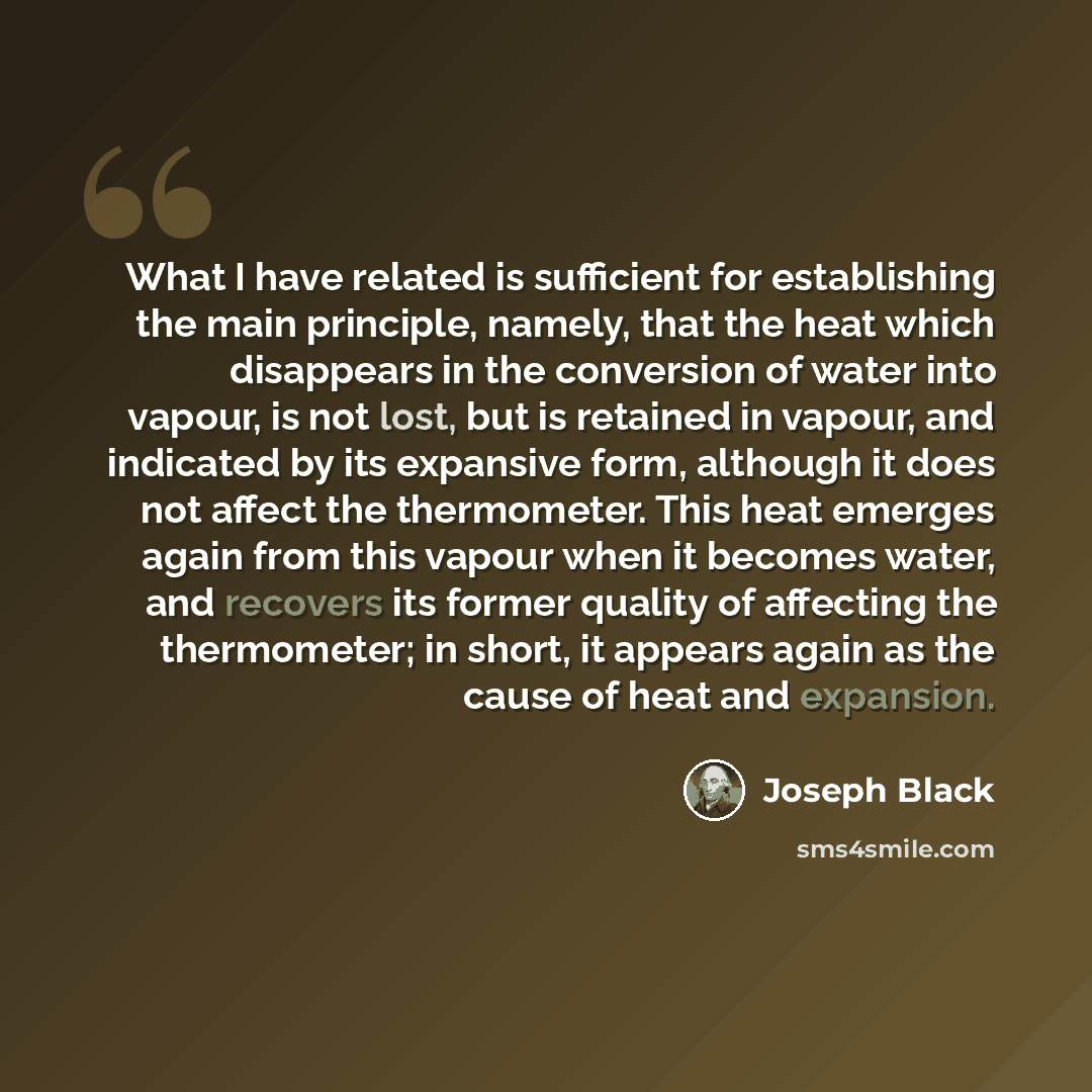 “What I have related is sufficient for establishing the main principle, namely, that the heat which disappears in the conversion of water into vapour, is not lost, but is retained in vapour, and indicated by its expansive form, although it does not affect the thermometer. This heat emerges again…” quote by Joseph Black