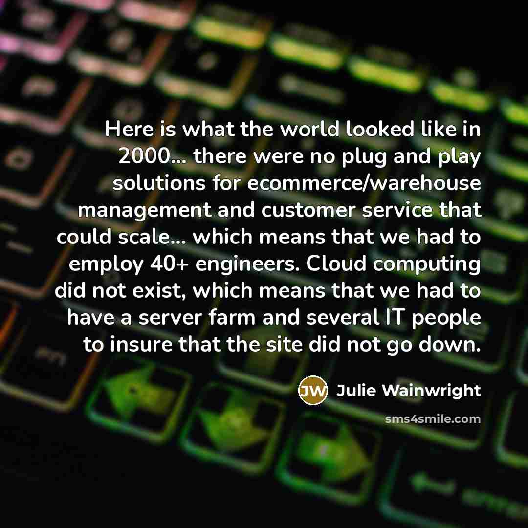 “Here is what the world looked like in 2000... there were no plug and play solutions for ecommerce/warehouse management and customer service that could scale... which means that we had to employ 40+ engineers. Cloud computing did not exist, which means that we had to have a server farm and several…” quote by Julie Wainwright