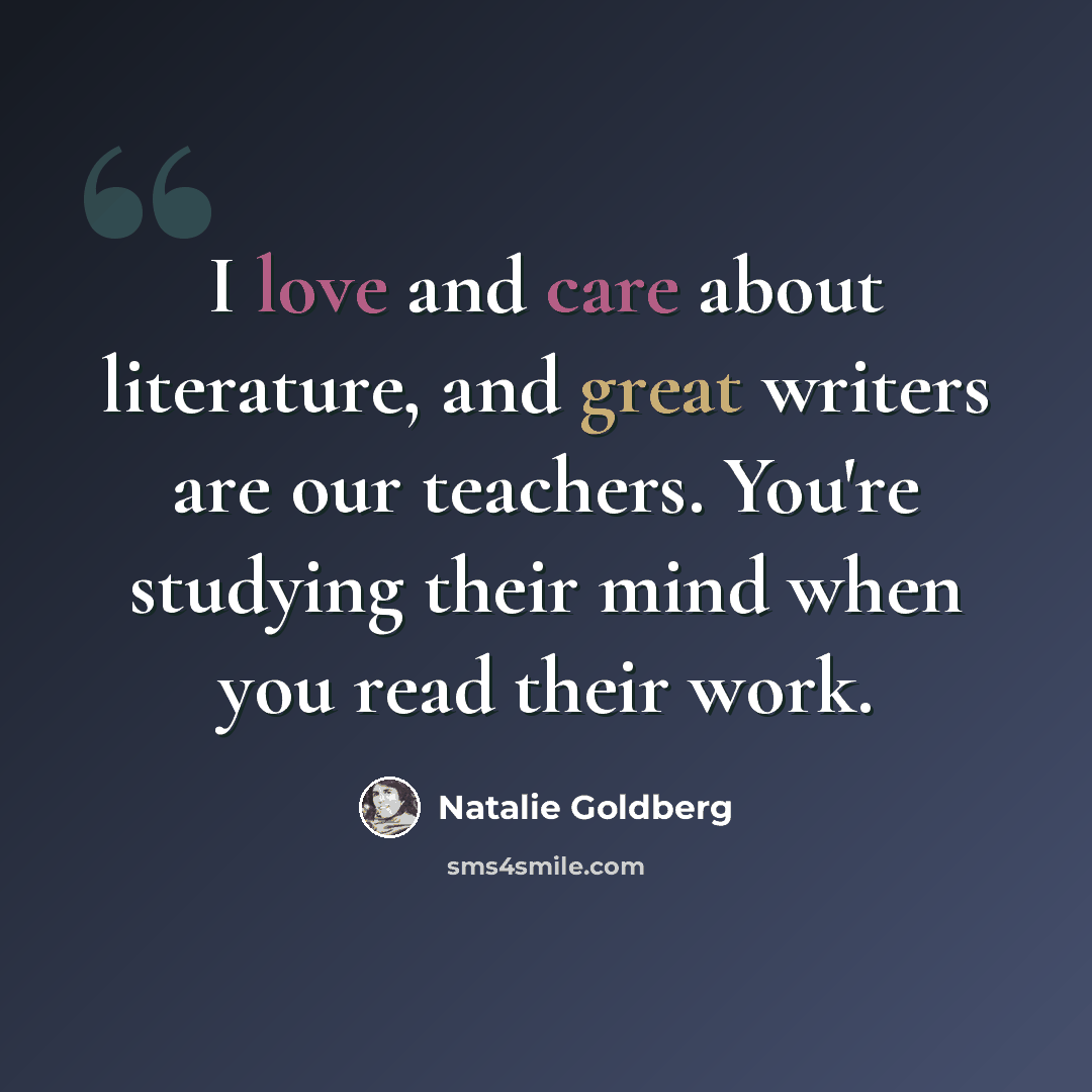 “I love and care about literature, and great writers are our teachers. You're studying their mind when you read their work.” quote by Natalie Goldberg
