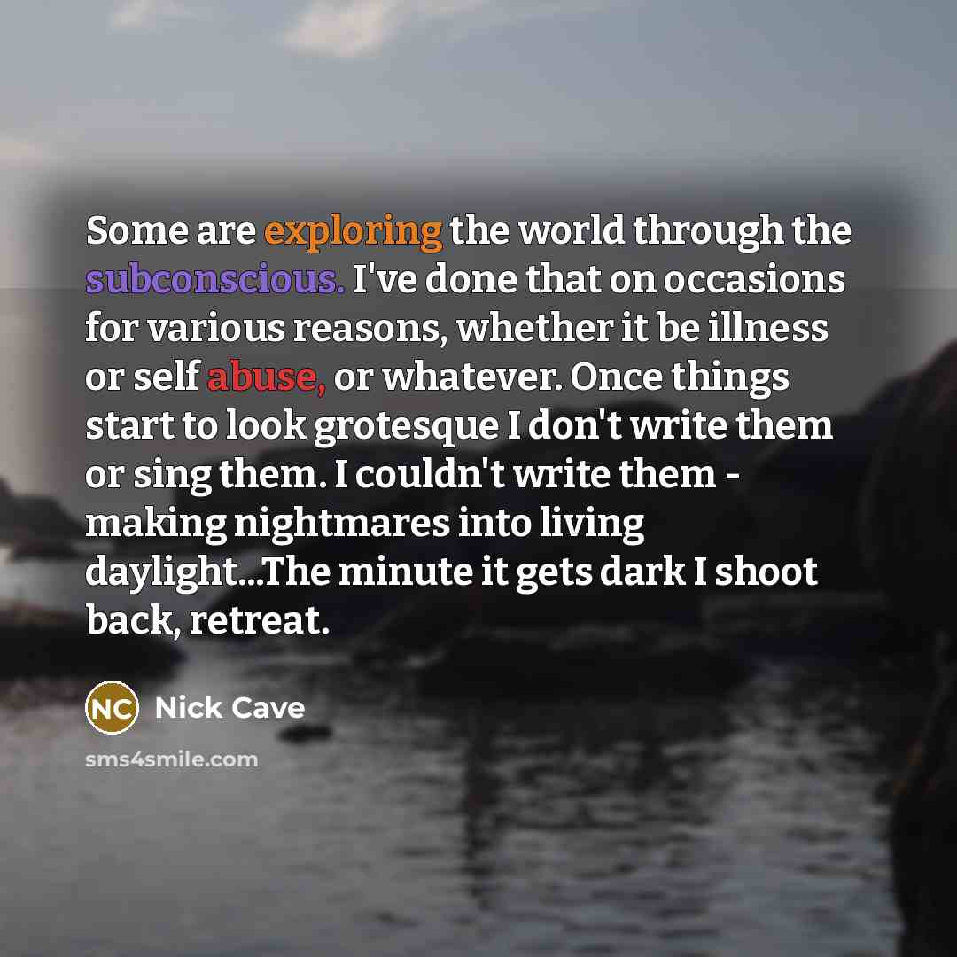 “Some are exploring the world through the subconscious. I've done that on occasions for various reasons, whether it be illness or self abuse, or whatever. Once things start to look grotesque I don't write them or sing them. I couldn't write them - making nightmares into living daylight...The minute…” quote by Nick Cave
