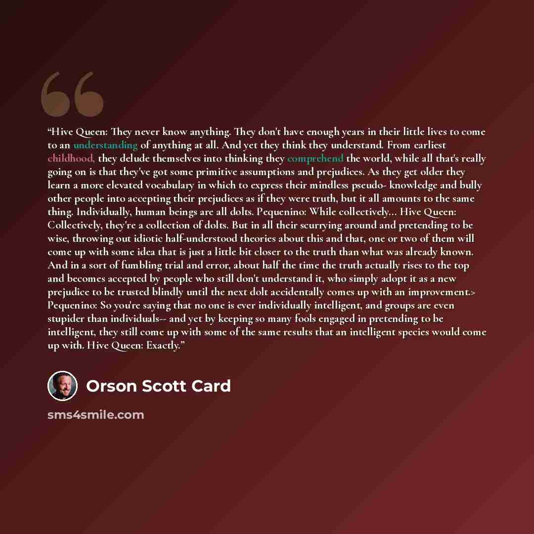 “Hive Queen: They never know anything. They don't have enough years in their little lives to come to an understanding of anything at all. And yet they think they understand. From earliest childhood, they delude themselves into thinking they comprehend the world, while all that's really going on is…” quote by Orson Scott Card