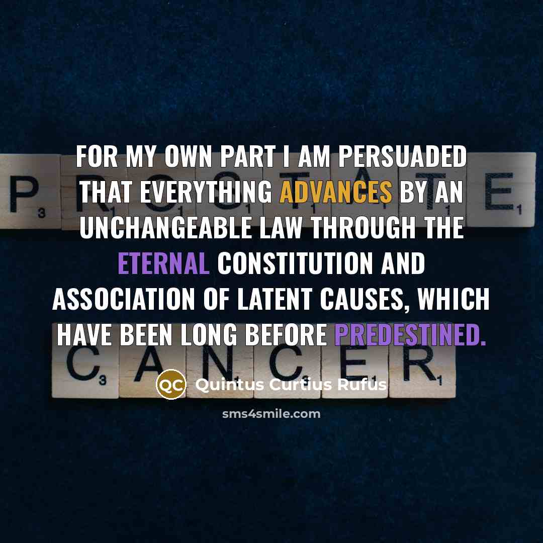 “For my own part I am persuaded that everything advances by an unchangeable law through the eternal constitution and association of latent causes, which have been long before predestined.” quote by Quintus Curtius Rufus