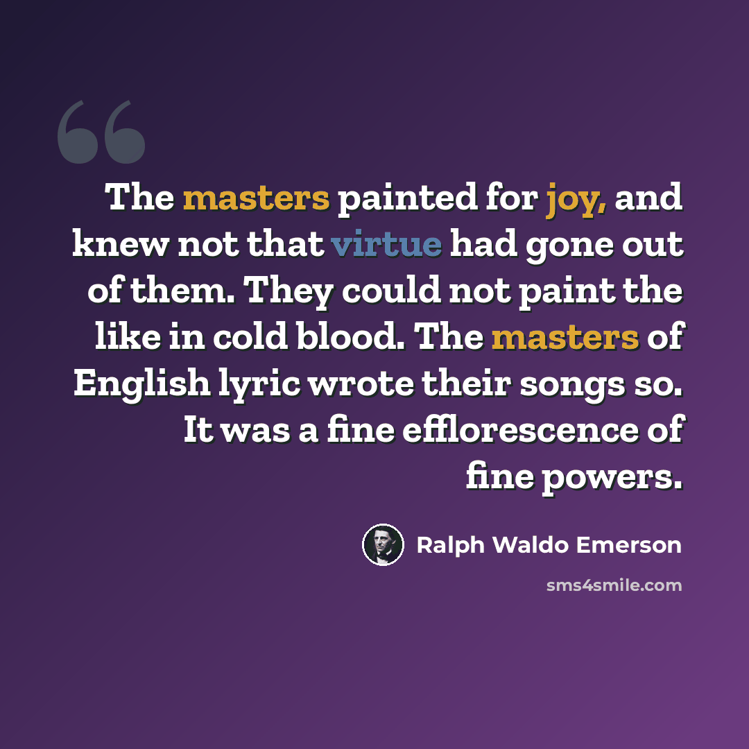 “The masters painted for joy, and knew not that virtue had gone out of them. They could not paint the like in cold blood. The masters of English lyric wrote their songs so. It was a fine efflorescence of fine powers.” quote by Ralph Waldo Emerson